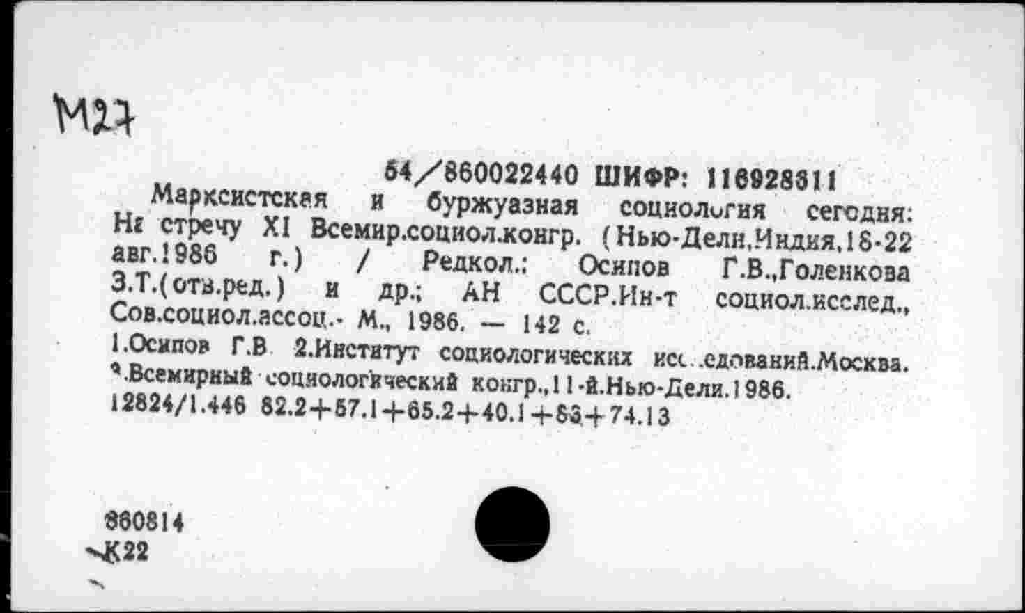 ﻿МП
54/860022440 ШИФР: 116928811
Марксистская и буржуазная социология сегодня: Нг стречу XI Всемир.социол.конгр. (Нью-Дели,Индия, 18-22 авг. 1986 г.) / Редкол.: Осипов Г.В.,Голенкова З.Т.( отв.ред.) и др.; АН СССР.Ин-т социол.исслед„ Сов.социол.ассоц.- М., 1986. — 142 с.
• Осипов Г.В 2.Ииститут социологических исс .едпваний.Москва. ’.Всемирный социологический кокгр.,11 -й.Нью-Дели. 1986.
12824/1.446 82.2+67.14-65.2+40.14-83+74.13
880814
-4<22